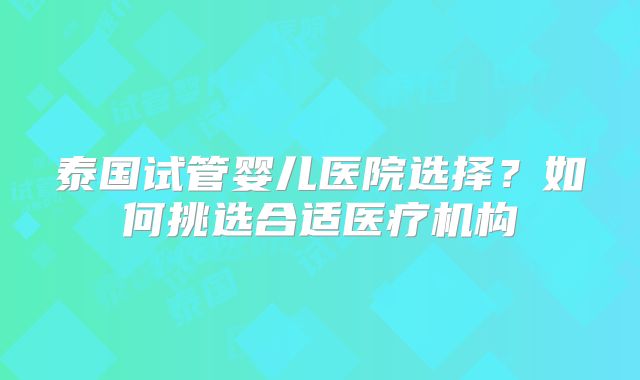 泰国试管婴儿医院选择?如何挑选合适医疗机构