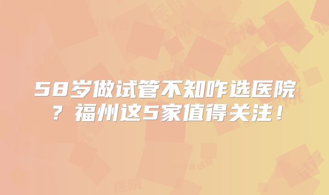 58岁做试管不知咋选医院？福州这5家值得关注！
