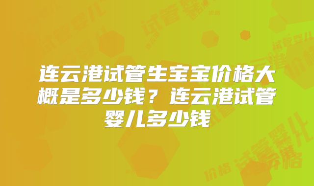 连云港试管生宝宝价格大概是多少钱？连云港试管婴儿多少钱