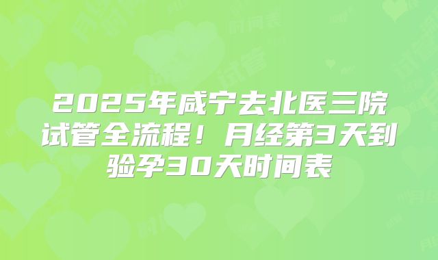 2025年咸宁去北医三院试管全流程！月经第3天到验孕30天时间表