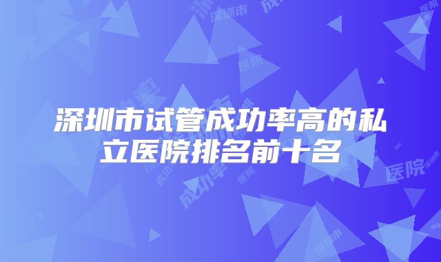 深圳市试管成功率高的私立医院排名前十名