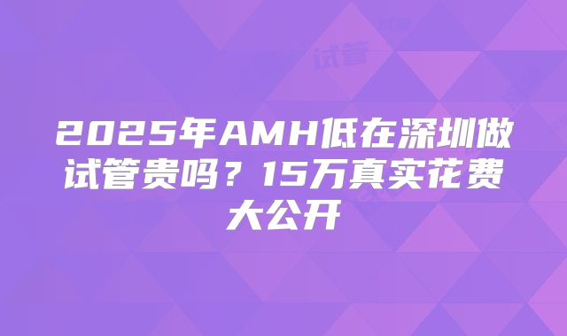 2025年AMH低在深圳做试管贵吗？15万真实花费大公开
