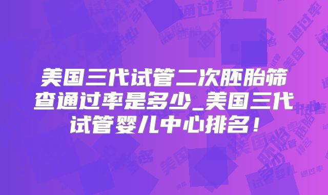 美国三代试管二次胚胎筛查通过率是多少_美国三代试管婴儿中心排名!