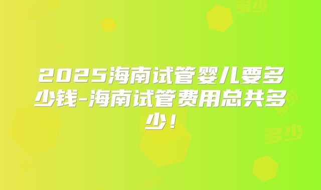 2025海南试管婴儿要多少钱-海南试管费用总共多少！