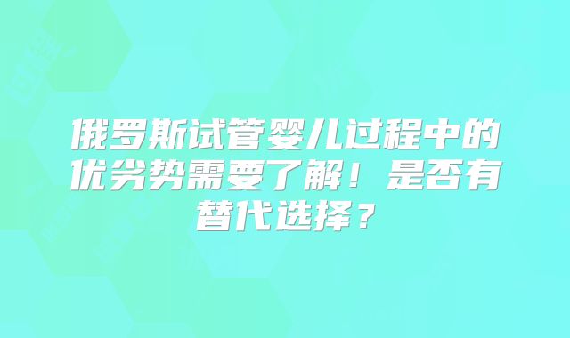 俄罗斯试管婴儿过程中的优劣势需要了解！是否有替代选择？