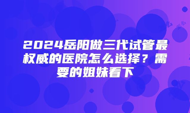 2024岳阳做三代试管最权威的医院怎么选择？需要的姐妹看下