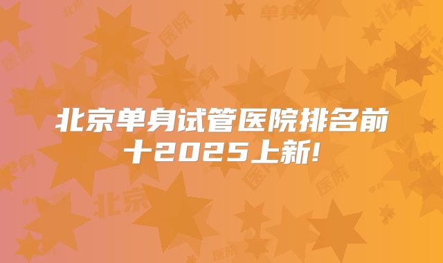 北京单身试管医院排名前十2025上新!