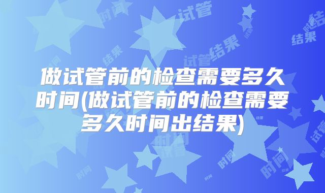 做试管前的检查需要多久时间(做试管前的检查需要多久时间出结果)