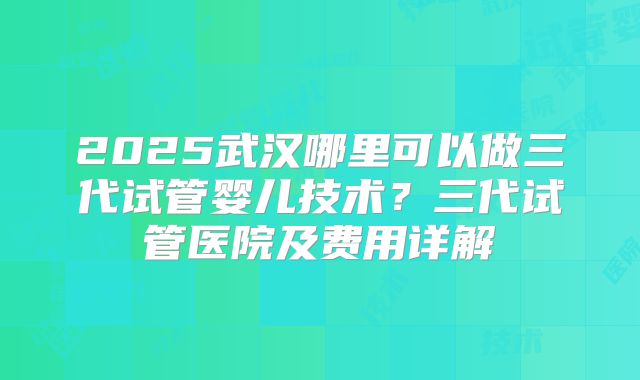 2025武汉哪里可以做三代试管婴儿技术？三代试管医院及费用详解