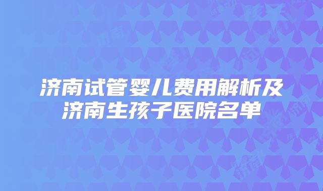 济南试管婴儿费用解析及济南生孩子医院名单