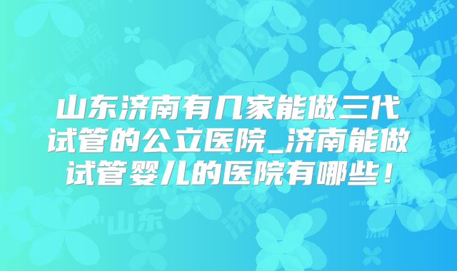 山东济南有几家能做三代试管的公立医院_济南能做试管婴儿的医院有哪些！