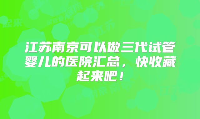 江苏南京可以做三代试管婴儿的医院汇总，快收藏起来吧！