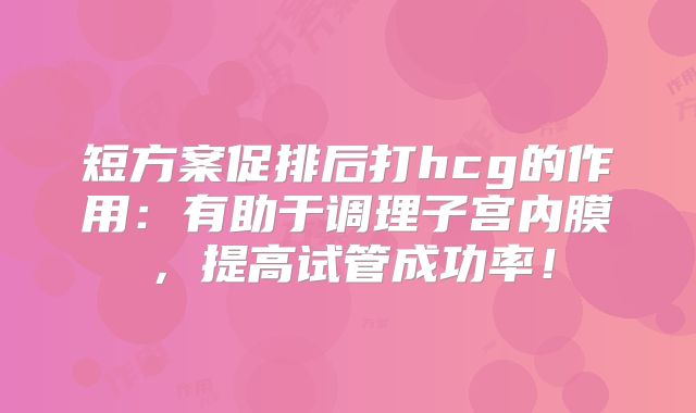 短方案促排后打hcg的作用：有助于调理子宫内膜，提高试管成功率！