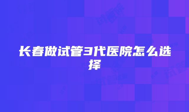 长春做试管3代医院怎么选择