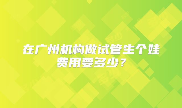 在广州机构做试管生个娃费用要多少？