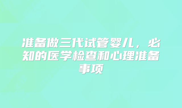 准备做三代试管婴儿，必知的医学检查和心理准备事项