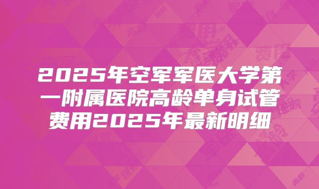 2025年空军军医大学第一附属医院高龄单身试管费用2025年最新明细
