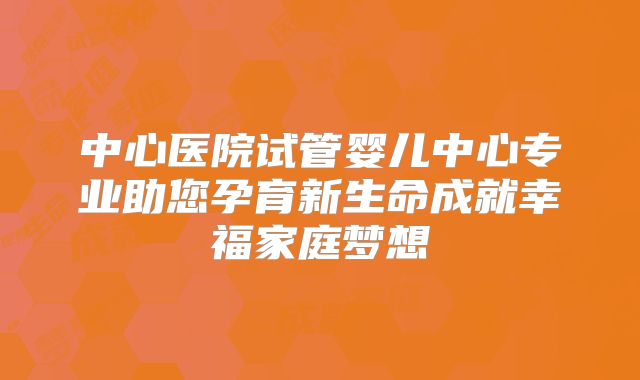 中心医院试管婴儿中心专业助您孕育新生命成就幸福家庭梦想
