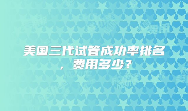 美国三代试管成功率排名，费用多少？