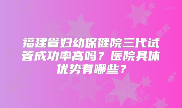 福建省妇幼保健院三代试管成功率高吗？医院具体优势有哪些？