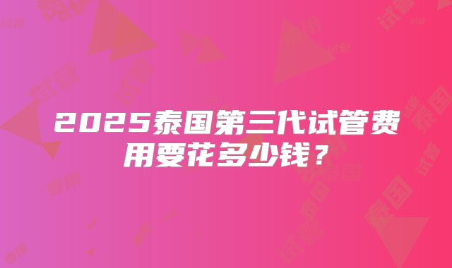 2025泰国第三代试管费用要花多少钱？
