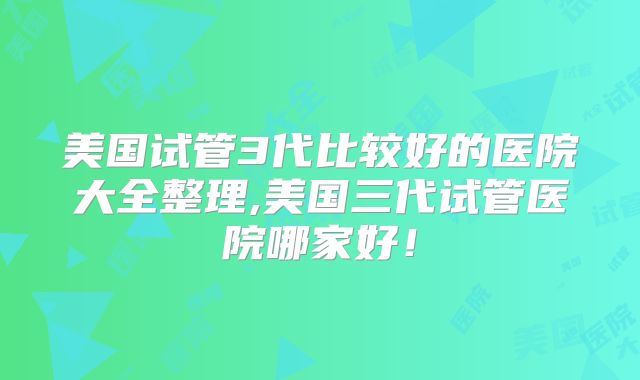 美国试管3代比较好的医院大全整理,美国三代试管医院哪家好！