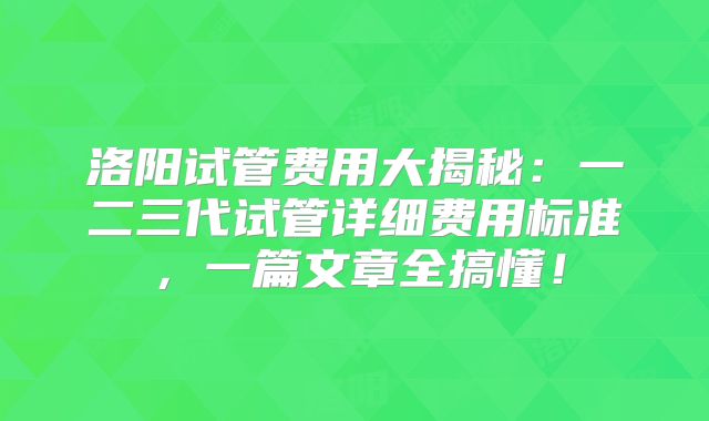 洛阳试管费用大揭秘：一二三代试管详细费用标准，一篇文章全搞懂！