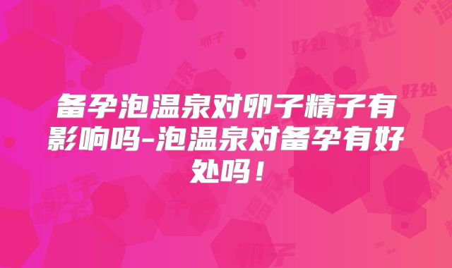 备孕泡温泉对卵子精子有影响吗-泡温泉对备孕有好处吗!