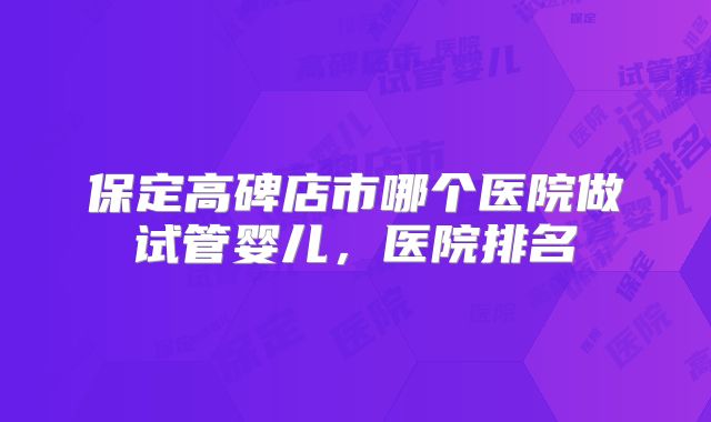 保定高碑店市哪个医院做试管婴儿，医院排名