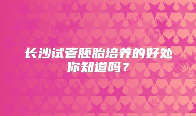 长沙试管胚胎培养的好处你知道吗？