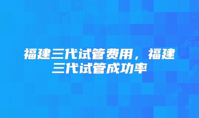 福建三代试管费用，福建三代试管成功率