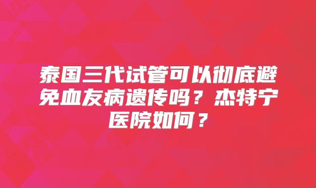 泰国三代试管可以彻底避免血友病遗传吗？杰特宁医院如何？