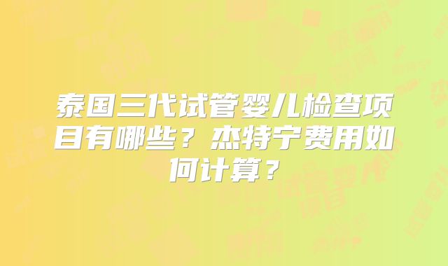 泰国三代试管婴儿检查项目有哪些？杰特宁费用如何计算？