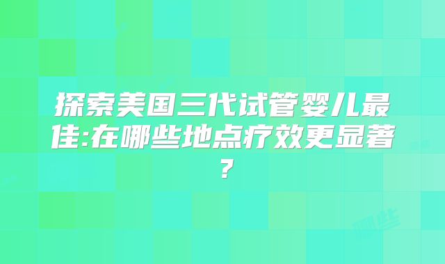 探索美国三代试管婴儿最佳:在哪些地点疗效更显著?