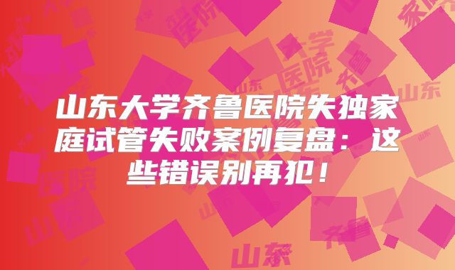 山东大学齐鲁医院失独家庭试管失败案例复盘：这些错误别再犯！