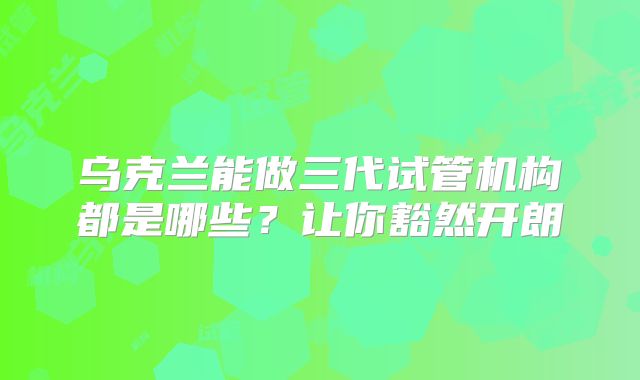 乌克兰能做三代试管机构都是哪些？让你豁然开朗