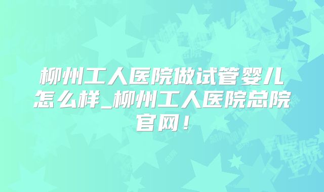 柳州工人医院做试管婴儿怎么样_柳州工人医院总院官网！