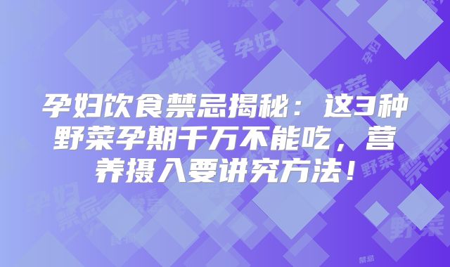 孕妇饮食禁忌揭秘：这3种野菜孕期千万不能吃，营养摄入要讲究方法！