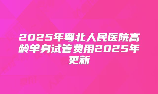 2025年粤北人民医院高龄单身试管费用2025年更新