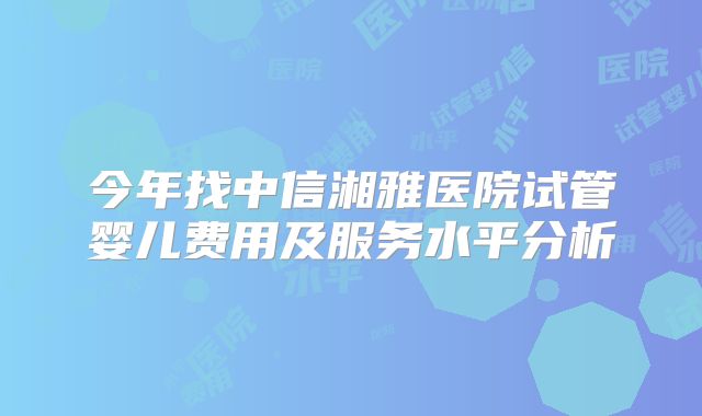 今年找中信湘雅医院试管婴儿费用及服务水平分析