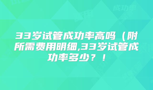 33岁试管成功率高吗（附所需费用明细,33岁试管成功率多少？！