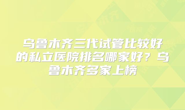 乌鲁木齐三代试管比较好的私立医院排名哪家好？乌鲁木齐多家上榜