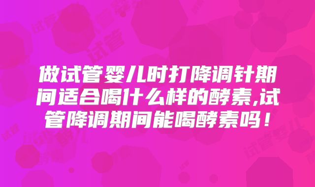 做试管婴儿时打降调针期间适合喝什么样的酵素,试管降调期间能喝酵素吗!