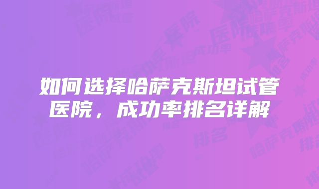 如何选择哈萨克斯坦试管医院，成功率排名详解