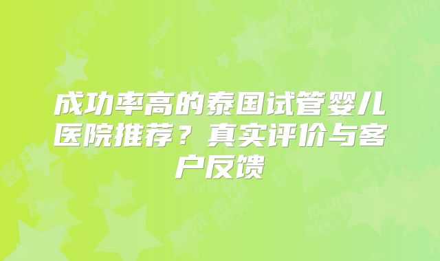 成功率高的泰国试管婴儿医院推荐?真实评价与客户反馈
