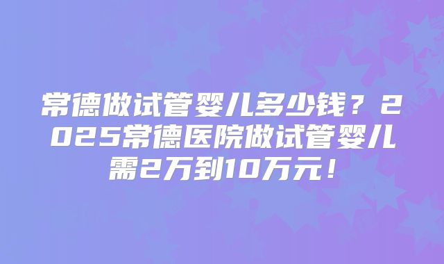 常德做试管婴儿多少钱？2025常德医院做试管婴儿需2万到10万元！