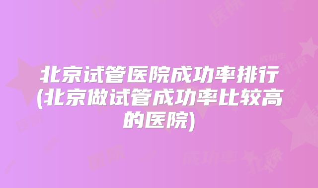 北京试管医院成功率排行(北京做试管成功率比较高的医院)