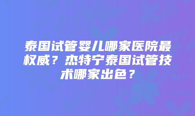泰国试管婴儿哪家医院最权威？杰特宁泰国试管技术哪家出色？