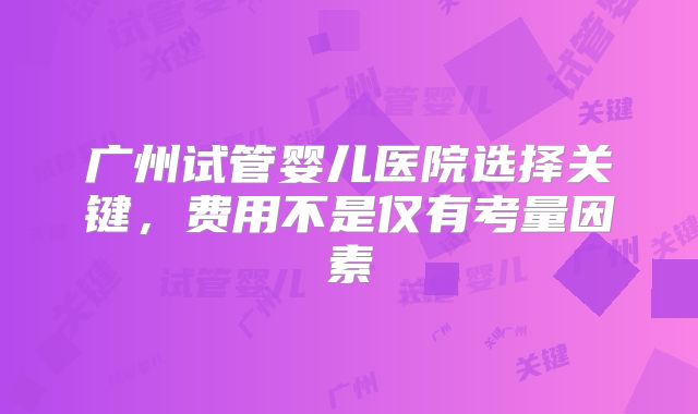 广州试管婴儿医院选择关键，费用不是仅有考量因素