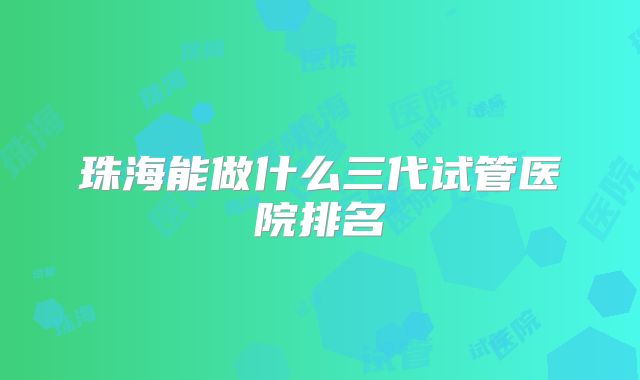 珠海能做什么三代试管医院排名